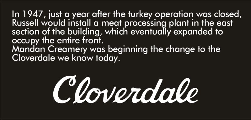 In 1947, just a year after the turkey operation was closed, Russell would install a meat processing plant in the east section of the building, which eventually expanded to occupy the entire front. Mandan Creamery was beginning the change to the Cloverdale we know today.