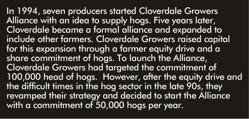 In 1994, seven producers started Cloverdale Growers Alliance with an idea to supply hogs. Five years later, Cloverdale became a formal alliance and expanded to include other farmers. Cloverdale Growers raised capital for this expansion through a farmer equity drive and a share commitment of hogs. To launch the Alliance, Cloverdale Growers had targeted the commitment of 100,000 head of hogs. However, after the equity drive and the difficult times in the hog sector in the late 90s, they revamped their strategy and decided to start the Alliance with a commitment of 50,000 hogs per year.