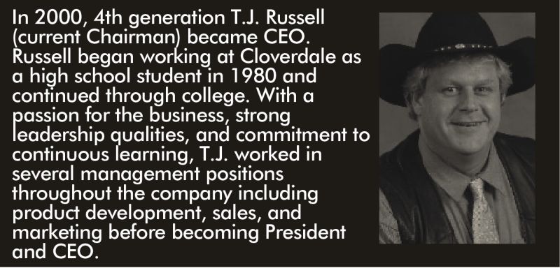 In 2000, 4th generation T.J. Russell (current Chairman) became CEO. Russell began working at Cloverdale as a high school student in 1980 and continued through college. With a passion for the business, strong leadership qualities, and commitment to continuous learning, T.J. worked in several management positions throughout the company including product development, sales, and marketing before becoming President and CEO.