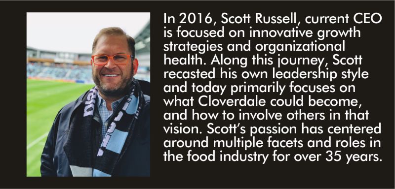 ott Russell, current CEO is focused on innovative growth strategies and organizational health. Along this journey, Scott recasted his own leadership style and today primarily focuses on what Cloverdale could become, and how to involve others in that vision. Scott’s passion has centered around multiple facets and roles in the food industry for over 35 years.