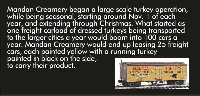 Mandan Creamery began a large-scale turkey operation, while being seasonal, starting around Nov. 1 of each year, and extending through Christmas. What started as one freight carload of dressed turkeys being transported to the larger cities a year would boom into 100 cars a year. Mandan Creamery would end up leasing 25 freight cars, each painted yellow with a running turkey painted in black on the side.