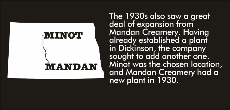 The 1930s also saw a great deal of expansion from Mandan Creamery. Having already established a plant in Dickinson, the company sought to add another one. Minot was the chosen location, and Mandan Creamery had a new plant in 1930.