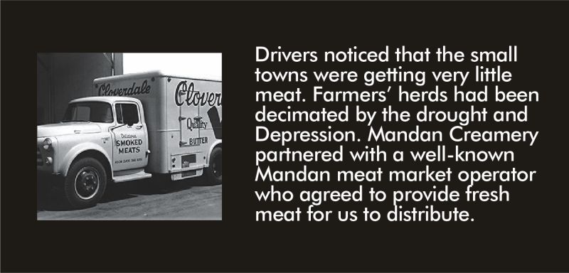 Drivers noticed that the small towns were getting very little meat. Farmers’ herds had been decimated by the drought and Depression. Mandan Creamery partnered with a well-known Mandan meat market operator who agreed to provide fresh meat for us to distribute.